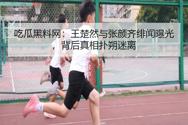 吃瓜黑料网：王楚然与张颜齐绯闻曝光，背后真相扑朔迷离