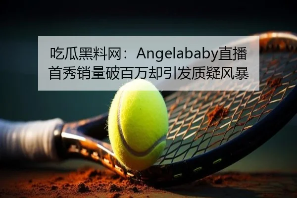 吃瓜黑料网：Angelababy直播首秀销量破百万却引发质疑风暴