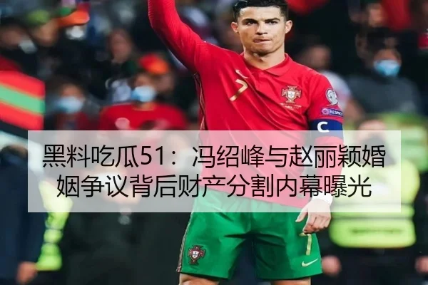 黑料吃瓜51：冯绍峰与赵丽颖婚姻争议背后财产分割内幕曝光